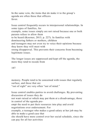In the same vein, the items that do make it to the group’s
agenda are often those that officers
favor.
Issue control frequently occurs in interpersonal relationships. In
some types of families, for
example, some issues simply are not raised because one or both
parents refuse to allow them
to be heard (Koerner, 2013, p. 227). In families with
domineering fathers or mothers, children
and teenagers may not even try to voice their opinions because
they know they will meet with
strong disapproval. This prevents their concerns from becoming
legitimate issues.
The longer issues are suppressed and kept off the agenda, the
more they tend to recede from
187
memory. People tend to be concerned with issues that regularly
surface, and those that are
“out of sight” are very often “out of mind.”
Issue control enables parties to avoid challenges. By preventing
discussion of issues they do
not want raised or which may put them at a disadvantage, those
in control of the agenda pre-
empt the need to put their resources into play and avoid
negotiations over endorsement. For
example, a teenager who makes a good salary at her job may be
able to make a good case that
she should have more control over her social schedule, since she
can pay for all her activities
 
