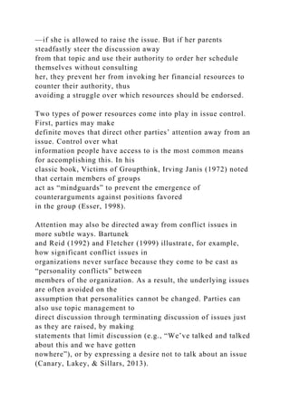 —if she is allowed to raise the issue. But if her parents
steadfastly steer the discussion away
from that topic and use their authority to order her schedule
themselves without consulting
her, they prevent her from invoking her financial resources to
counter their authority, thus
avoiding a struggle over which resources should be endorsed.
Two types of power resources come into play in issue control.
First, parties may make
definite moves that direct other parties’ attention away from an
issue. Control over what
information people have access to is the most common means
for accomplishing this. In his
classic book, Victims of Groupthink, Irving Janis (1972) noted
that certain members of groups
act as “mindguards” to prevent the emergence of
counterarguments against positions favored
in the group (Esser, 1998).
Attention may also be directed away from conflict issues in
more subtle ways. Bartunek
and Reid (1992) and Fletcher (1999) illustrate, for example,
how significant conflict issues in
organizations never surface because they come to be cast as
“personality conflicts” between
members of the organization. As a result, the underlying issues
are often avoided on the
assumption that personalities cannot be changed. Parties can
also use topic management to
direct discussion through terminating discussion of issues just
as they are raised, by making
statements that limit discussion (e.g., “We’ve talked and talked
about this and we have gotten
nowhere”), or by expressing a desire not to talk about an issue
(Canary, Lakey, & Sillars, 2013).
 