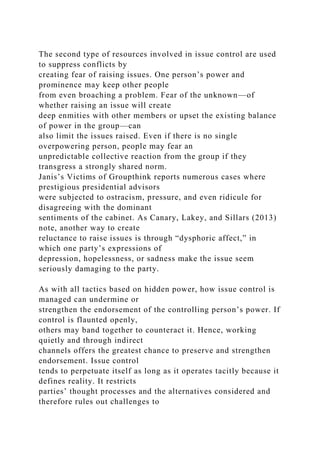 The second type of resources involved in issue control are used
to suppress conflicts by
creating fear of raising issues. One person’s power and
prominence may keep other people
from even broaching a problem. Fear of the unknown—of
whether raising an issue will create
deep enmities with other members or upset the existing balance
of power in the group—can
also limit the issues raised. Even if there is no single
overpowering person, people may fear an
unpredictable collective reaction from the group if they
transgress a strongly shared norm.
Janis’s Victims of Groupthink reports numerous cases where
prestigious presidential advisors
were subjected to ostracism, pressure, and even ridicule for
disagreeing with the dominant
sentiments of the cabinet. As Canary, Lakey, and Sillars (2013)
note, another way to create
reluctance to raise issues is through “dysphoric affect,” in
which one party’s expressions of
depression, hopelessness, or sadness make the issue seem
seriously damaging to the party.
As with all tactics based on hidden power, how issue control is
managed can undermine or
strengthen the endorsement of the controlling person’s power. If
control is flaunted openly,
others may band together to counteract it. Hence, working
quietly and through indirect
channels offers the greatest chance to preserve and strengthen
endorsement. Issue control
tends to perpetuate itself as long as it operates tacitly because it
defines reality. It restricts
parties’ thought processes and the alternatives considered and
therefore rules out challenges to
 
