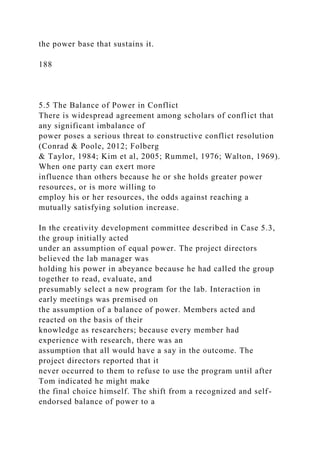 the power base that sustains it.
188
5.5 The Balance of Power in Conflict
There is widespread agreement among scholars of conflict that
any significant imbalance of
power poses a serious threat to constructive conflict resolution
(Conrad & Poole, 2012; Folberg
& Taylor, 1984; Kim et al, 2005; Rummel, 1976; Walton, 1969).
When one party can exert more
influence than others because he or she holds greater power
resources, or is more willing to
employ his or her resources, the odds against reaching a
mutually satisfying solution increase.
In the creativity development committee described in Case 5.3,
the group initially acted
under an assumption of equal power. The project directors
believed the lab manager was
holding his power in abeyance because he had called the group
together to read, evaluate, and
presumably select a new program for the lab. Interaction in
early meetings was premised on
the assumption of a balance of power. Members acted and
reacted on the basis of their
knowledge as researchers; because every member had
experience with research, there was an
assumption that all would have a say in the outcome. The
project directors reported that it
never occurred to them to refuse to use the program until after
Tom indicated he might make
the final choice himself. The shift from a recognized and self-
endorsed balance of power to a
 