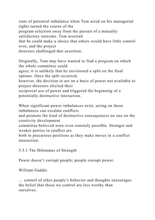 state of potential imbalance when Tom acted on his managerial
rights turned the course of the
program selection away from the pursuit of a mutually
satisfactory outcome. Tom asserted
that he could make a choice that others would have little control
over, and the project
directors challenged that assertion.
Originally, Tom may have wanted to find a program on which
the whole committee could
agree; it is unlikely that he envisioned a split on the final
options. Once the split occurred,
however, the decision to act on a basis of power not available to
project directors elicited their
reciprocal use of power and triggered the beginning of a
potentially destructive interaction.
When significant power imbalances exist, acting on those
imbalances can escalate conflicts
and promote the kind of destructive consequences no one on the
creativity development
committee believed were even remotely possible. Stronger and
weaker parties in conflict are
both in precarious positions as they make moves in a conflict
interaction.
5.5.1 The Dilemmas of Strength
Power doesn’t corrupt people; people corrupt power.
William Gaddis
… control of other people’s behavior and thoughts encourages
the belief that those we control are less worthy than
ourselves.
 