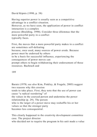 David Kipnis (1990, p. 38)
Having superior power is usually seen as a competitive
advantage in a conflict situation.
However, as we have seen, the application of power in conflict
interaction is a complex
process (Boulding, 1990). Consider three dilemmas that the
more powerful party in a conflict
typically faces.
First, the moves that a more powerful party makes in a conflict
are sometimes self-defeating
because, once used, many sources of power erode. Because
power must be endorsed by others
to be a basis for successful influence, experiencing the
consequences of power moves can
prompt others to begin withdrawing their endorsement of those
resources. Bachrach and
189
Baratz (1970; see also Kim, Pinkley, & Fragale, 2005) suggest
two reasons why this erosion
tends to take place. First, they note that the use of power can
cause “a radical reordering” of
the values in the coerced person and undermine the power
relationship (p. 29). The person
who is the target of a power move may reshuffle his or her
values so that the stronger party
becomes less consequential.
This clearly happened in the creativity development committee
case. The project director
who decided not to require the program in his unit made a value
 