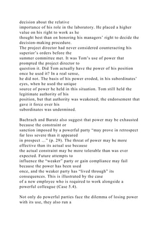 decision about the relative
importance of his role in the laboratory. He placed a higher
value on his right to work as he
thought best than on honoring his managers’ right to decide the
decision-making procedure.
The project director had never considered counteracting his
superior’s orders before the
summer committee met. It was Tom’s use of power that
prompted the project director to
question it. Did Tom actually have the power of his position
once he used it? In a real sense,
he did not. The basis of his power eroded, in his subordinates’
eyes, when he used the unique
source of power he held in this situation. Tom still held the
legitimate authority of his
position, but that authority was weakened; the endorsement that
gave it force over his
subordinates was undermined.
Bachrach and Baratz also suggest that power may be exhausted
because the constraint or
sanction imposed by a powerful party “may prove in retrospect
far less severe than it appeared
in prospect …” (p. 29). The threat of power may be more
effective than its actual use because
the actual constraint may be more tolerable than was ever
expected. Future attempts to
influence the “weaker” party or gain compliance may fail
because the power has been used
once, and the weaker party has “lived through” its
consequences. This is illustrated by the case
of a new employee who is required to work alongside a
powerful colleague (Case 5.4).
Not only do powerful parties face the dilemma of losing power
with its use, they also run a
 