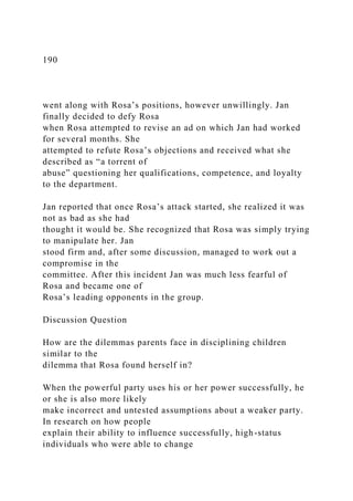 190
went along with Rosa’s positions, however unwillingly. Jan
finally decided to defy Rosa
when Rosa attempted to revise an ad on which Jan had worked
for several months. She
attempted to refute Rosa’s objections and received what she
described as “a torrent of
abuse” questioning her qualifications, competence, and loyalty
to the department.
Jan reported that once Rosa’s attack started, she realized it was
not as bad as she had
thought it would be. She recognized that Rosa was simply trying
to manipulate her. Jan
stood firm and, after some discussion, managed to work out a
compromise in the
committee. After this incident Jan was much less fearful of
Rosa and became one of
Rosa’s leading opponents in the group.
Discussion Question
How are the dilemmas parents face in disciplining children
similar to the
dilemma that Rosa found herself in?
When the powerful party uses his or her power successfully, he
or she is also more likely
make incorrect and untested assumptions about a weaker party.
In research on how people
explain their ability to influence successfully, high-status
individuals who were able to change
 