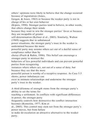 others’ opinions were likely to believe that the change occurred
because of ingratiation (Jones,
Gergen, & Jones, 1963) or because the weaker party is not in
charge of his or her own behavior
(Kipnis, 1990). Stronger parties tend to believe, in other words,
that others change their minds
because they want to win the stronger parties’ favor or because
they are incapable of greater
self-determination (Keltner et al., 2003). Similarly, Walton
(1969) suggests that in unbalanced
power situations, the stronger party’s trust in the weaker is
undermined because the more
powerful party may assume others act out of a dutiful sense of
compliance rather than by
choice (Pruitt & Rubin, 1986). This belief can encourage a
stronger party to mistrust the
behaviors of less powerful individuals and can prevent powerful
parties from recognizing
instances where others act, not out of a sense of duty, but
because they see that the more
powerful person is worthy of a receptive response. As Case 5.5
shows, power imbalances can
exist in intimate relationships and undermine the stronger
party’s trust in the weaker.
A third dilemma of strength stems from the stronger party’s
ability to set the terms for
reaching a settlement. In conflicts with significant differences
in power, the stronger party
frequently controls how destructive the conflict interaction
becomes (Komorita, 1977; Kim et
al., 2005). This control may stem not from the stronger party’s
power moves, but from failure
to make de-escalation an attractive alternative to the weaker
party.
 