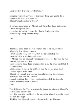 Case Study 5.5 Unbalanced Intimacy
Imagine yourself as Tara. Is there anything you could do to
enhance the trust you have in
Ahmed’s feelings toward you?
A college-aged couple (Ahmed and Tara) had been dating for
almost two years, and,
according to both of them, they had a fairly enjoyable
relationship. They shared many
191
interests, liked each other’s friends and families, and had
relatively few disagreements.
Tara began to feel, however, that the relationship was
unbalanced in a fundamental sense
—Ahmed was an unusually insecure person. He felt that he was
unattractive and was just
plain lucky to have Tara interested in him. He often said that if
she ended the
relationship, it would be unlikely that he would ever meet
anyone again. Tara liked
Ahmed very much and wanted the relationship to continue.
However, she also felt secure
enough to think that if this relationship ended, in time she
would probably meet someone
else.
The difficulty for Tara was that she began to mistrust Ahmed’s
expressions of love for
her. She said she could never be sure that Ahmed actually cared
for her. She kept
thinking that his feelings were based solely on his own
 