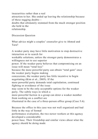 insecurities rather than a real
attraction to her. She ended up leaving the relationship because
of these nagging doubts—
doubts that ultimately stemmed from the much stronger position
she held in the
relationship.
Discussion Question
What advice might a couples’ counselor give to Ahmed and
Tara?
A weaker party may have little motivation to stop destructive
interaction or to search for
workable solutions, unless the stronger party demonstrates a
willingness not to use superior
power. If the weaker party believes that compromising on an
issue will mean “total loss”
because the more powerful party can obtain “total gain” once
the weaker party begins making
concessions, the weaker party has little incentive to begin
negotiating (Kim et al., 2005). If the
more powerful party demands total capitulation, continued
fighting or avoidance of the issue
may seem to be the only acceptable options for the weaker
party. The subtle ways in which a
more powerful faction in a group can deter a weaker member
from working on a conflict are
illustrated in the case of a three-person office group (Case 5.6).
Because the office in this case was not well organized and had
little in the way of formal
performance evaluation, the two newer workers at this agency
developed a considerable
power base. Their friendship and similar views about what the
agency should be doing made
 