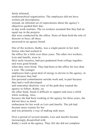 fairly informal,
nonhierarchical organization. The employees did not have
written job descriptions;
instead, an informal set of expectations about the agency’s
objectives guided their day-
to-day work routines. The co-workers assumed that they had an
equal say in the projects
that were conducted by the office. None of them held the role of
director or boss; all three
answered to an agency board.
One of the workers, Kathy, was a single parent in her mid-
forties who had worked at
the office for a little over three years. The other two workers,
Lois and Janelle, were in
their early twenties, had just graduated from college together,
and were good friends
when they were hired. They had been at the office for less than
a year. The younger
employees had a great deal of energy to devote to the agency, in
part because they had
few personal commitments outside work and, in part because
they had a well-developed
and somewhat idealistic view of the path they wanted the
agency to follow. Kathy, on
the other hand, found it difficult to support and raise a child
while working. Also,
because she had been working at the agency for three years, she
did not have as much
enthusiasm for her work as Lois and Janelle. The job had
become more routine for her
and was primarily a way of making ends meet.
Over a period of several months, Lois and Janelle became
increasingly dissatisfied with
Kathy’s work at the agency. They felt she did not complete
 