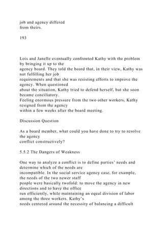 job and agency differed
from theirs.
193
Lois and Janelle eventually confronted Kathy with the problem
by bringing it up to the
agency board. They told the board that, in their view, Kathy was
not fulfilling her job
requirements and that she was resisting efforts to improve the
agency. When questioned
about the situation, Kathy tried to defend herself, but she soon
became conciliatory.
Feeling enormous pressure from the two other workers, Kathy
resigned from the agency
within a few weeks after the board meeting.
Discussion Question
As a board member, what could you have done to try to resolve
the agency
conflict constructively?
5.5.2 The Dangers of Weakness
One way to analyze a conflict is to define parties’ needs and
determine which of the needs are
incompatible. In the social service agency case, for example,
the needs of the two newer staff
people were basically twofold: to move the agency in new
directions and to have the office
run efficiently, while maintaining an equal division of labor
among the three workers. Kathy’s
needs centered around the necessity of balancing a difficult
 