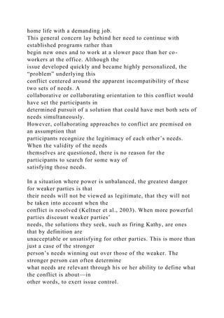 home life with a demanding job.
This general concern lay behind her need to continue with
established programs rather than
begin new ones and to work at a slower pace than her co-
workers at the office. Although the
issue developed quickly and became highly personalized, the
“problem” underlying this
conflict centered around the apparent incompatibility of these
two sets of needs. A
collaborative or collaborating orientation to this conflict would
have set the participants in
determined pursuit of a solution that could have met both sets of
needs simultaneously.
However, collaborating approaches to conflict are premised on
an assumption that
participants recognize the legitimacy of each other’s needs.
When the validity of the needs
themselves are questioned, there is no reason for the
participants to search for some way of
satisfying those needs.
In a situation where power is unbalanced, the greatest danger
for weaker parties is that
their needs will not be viewed as legitimate, that they will not
be taken into account when the
conflict is resolved (Keltner et al., 2003). When more powerful
parties discount weaker parties’
needs, the solutions they seek, such as firing Kathy, are ones
that by definition are
unacceptable or unsatisfying for other parties. This is more than
just a case of the stronger
person’s needs winning out over those of the weaker. The
stronger person can often determine
what needs are relevant through his or her ability to define what
the conflict is about—in
other words, to exert issue control.
 