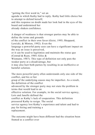“getting the first word in,” set an
agenda to which Kathy had to reply. Kathy had little choice but
to attempt to defend herself,
and this response no doubt made her look bad in the eyes of the
board and undermined her
already shaken confidence.
A danger of weakness is that stronger parties may be able to
define the terms and grounds
of the conflict in their own favor (Geist, 1995; Sheppard,
Lewicki, & Minton, 1992). Even the
language a powerful party uses can have a significant impact on
the way an issue is perceived,
or it can be used to legitimize and maintain the status quo
(Conrad & Ryan, 1985; Giles &
Wiemann, 1987). This type of definition not only puts the
weaker party at a disadvantage, but
it may also hurt both parties by resulting in an ineffective or
harmful solution.
The more powerful party often understands only one side of the
conflict, and his or her
grasp of the underlying causes may be imperfect. As a result,
the definition of the conflict
advanced by the stronger party may not state the problem in
terms that would lead to an
effective solution. For example, in the social service agency,
Lois and Janelle defined the
conflict as Kathy’s lack of cooperation. This definition
pressured Kathy to resign. The social
service agency lost Kathy’s experience and talent and had to
pay for hiring and training a
replacement.
The outcome might have been different had the situation been
framed as a conflict over
 