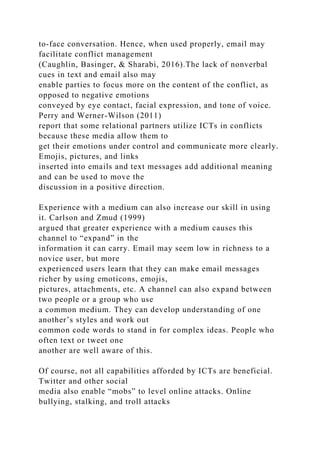 to-face conversation. Hence, when used properly, email may
facilitate conflict management
(Caughlin, Basinger, & Sharabi, 2016).The lack of nonverbal
cues in text and email also may
enable parties to focus more on the content of the conflict, as
opposed to negative emotions
conveyed by eye contact, facial expression, and tone of voice.
Perry and Werner-Wilson (2011)
report that some relational partners utilize ICTs in conflicts
because these media allow them to
get their emotions under control and communicate more clearly.
Emojis, pictures, and links
inserted into emails and text messages add additional meaning
and can be used to move the
discussion in a positive direction.
Experience with a medium can also increase our skill in using
it. Carlson and Zmud (1999)
argued that greater experience with a medium causes this
channel to “expand” in the
information it can carry. Email may seem low in richness to a
novice user, but more
experienced users learn that they can make email messages
richer by using emoticons, emojis,
pictures, attachments, etc. A channel can also expand between
two people or a group who use
a common medium. They can develop understanding of one
another’s styles and work out
common code words to stand in for complex ideas. People who
often text or tweet one
another are well aware of this.
Of course, not all capabilities afforded by ICTs are beneficial.
Twitter and other social
media also enable “mobs” to level online attacks. Online
bullying, stalking, and troll attacks
 