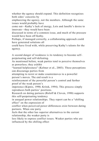 whether the agency should expand. This definition recognizes
both sides’ concerns by
emphasizing the agency, not the members. Although the same
issues would probably have
come out—Kathy’s lack of energy, Lois and Janelle’s desire to
innovate—they would have been
discussed in terms of a common issue, and much of the pressure
would have been off Kathy.
Perhaps, if managed correctly, a collaborating approach could
have generated solutions all
could have lived with, while preserving Kathy’s talents for the
agency.
A second danger of weakness is its tendency to become self-
perpetuating and self-defeating.
As mentioned before, weak parties tend to perceive themselves
as powerless; they exhibit
“learned helplessness” (Keltner et al., 2003). These perceptions
can discourage parties from
attempting to resist or make countermoves to a powerful
person’s moves. The end result is a
reinforcement of the powerful person’s control and further
proof of the weak person’s
impotence (Kipnis, 1990; Kritek, 1994). This process simply
reproduces both parties’ positions.
Research on dating partners (Roloff & Cloven, 1990) supports
this self-perpetuating tendency
in unequal power relationships. They report can be a “chilling
effect” on the expression of
conflict when perceived power differences exist between dating
partners. When one party
feels that the other has superior alternatives to the current
relationship, the weaker party is
less likely to express conflict issues. Weaker parties who are
influenced by the chilling effect
 