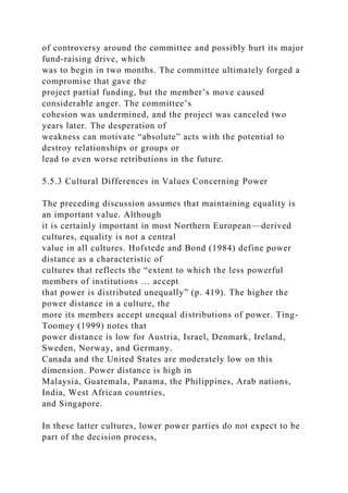 of controversy around the committee and possibly hurt its major
fund-raising drive, which
was to begin in two months. The committee ultimately forged a
compromise that gave the
project partial funding, but the member’s move caused
considerable anger. The committee’s
cohesion was undermined, and the project was canceled two
years later. The desperation of
weakness can motivate “absolute” acts with the potential to
destroy relationships or groups or
lead to even worse retributions in the future.
5.5.3 Cultural Differences in Values Concerning Power
The preceding discussion assumes that maintaining equality is
an important value. Although
it is certainly important in most Northern European—derived
cultures, equality is not a central
value in all cultures. Hofstede and Bond (1984) define power
distance as a characteristic of
cultures that reflects the “extent to which the less powerful
members of institutions … accept
that power is distributed unequally” (p. 419). The higher the
power distance in a culture, the
more its members accept unequal distributions of power. Ting-
Toomey (1999) notes that
power distance is low for Austria, Israel, Denmark, Ireland,
Sweden, Norway, and Germany.
Canada and the United States are moderately low on this
dimension. Power distance is high in
Malaysia, Guatemala, Panama, the Philippines, Arab nations,
India, West African countries,
and Singapore.
In these latter cultures, lower power parties do not expect to be
part of the decision process,
 