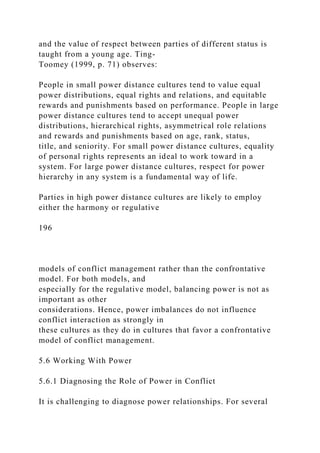 and the value of respect between parties of different status is
taught from a young age. Ting-
Toomey (1999, p. 71) observes:
People in small power distance cultures tend to value equal
power distributions, equal rights and relations, and equitable
rewards and punishments based on performance. People in large
power distance cultures tend to accept unequal power
distributions, hierarchical rights, asymmetrical role relations
and rewards and punishments based on age, rank, status,
title, and seniority. For small power distance cultures, equality
of personal rights represents an ideal to work toward in a
system. For large power distance cultures, respect for power
hierarchy in any system is a fundamental way of life.
Parties in high power distance cultures are likely to employ
either the harmony or regulative
196
models of conflict management rather than the confrontative
model. For both models, and
especially for the regulative model, balancing power is not as
important as other
considerations. Hence, power imbalances do not influence
conflict interaction as strongly in
these cultures as they do in cultures that favor a confrontative
model of conflict management.
5.6 Working With Power
5.6.1 Diagnosing the Role of Power in Conflict
It is challenging to diagnose power relationships. For several
 