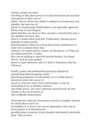 reasons, people are often
unwilling to talk about power or to provide honest and accurate
assessments of their own or
others’ power. Given our culture’s emphasis on democracy and
equality, the open use of
power in interpersonal relationships is not generally approved.
Parties may be unwilling to
admit that they use force or that a group is controlled by only a
few members because they
believe it makes them look bad. Furthermore, because power
depends on endorsement,
powerful parties often try to keep their power unobtrusive in
order not to alienate those they
influence. If weaker parties cannot see the power, or if they do
not understand how it works,
they can do nothing to upset the present balance. For many
moves, such as issue control,
power is used indirectly, and it is hard to determine who has
influence.
Finally, power and endorsement processes depend on
relationships between parties rather
than being properties of individuals, so it is often hard to
determine where the source of
power is. If power stems from relationships, it may be
misleading to try to identify someone
who holds power. The more important question may be who
assents to the use of power or
who withholds endorsement.
These barriers make the assessment of power a complex process
for which there can be no
set formula. It is best to try several approaches. One way to
assess power is to determine the
possible power resources in the situation and identify who holds
them. This involves
 