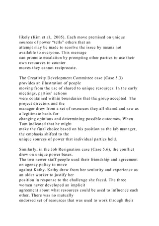 likely (Kim et al., 2005). Each move premised on unique
sources of power “tells” others that an
attempt may be made to resolve the issue by means not
available to everyone. This message
can promote escalation by prompting other parties to use their
own resources to counter
moves they cannot reciprocate.
The Creativity Development Committee case (Case 5.3)
provides an illustration of people
moving from the use of shared to unique resources. In the early
meetings, parties’ actions
were contained within boundaries that the group accepted. The
project directors and the
manager drew from a set of resources they all shared and saw as
a legitimate basis for
changing opinions and determining possible outcomes. When
Tom indicated that he might
make the final choice based on his position as the lab manager,
the emphasis shifted to the
unique sources of power that individual parties held.
Similarly, in the Job Resignation case (Case 5.6), the conflict
drew on unique power bases.
The two newer staff people used their friendship and agreement
on agency policy to move
against Kathy. Kathy drew from her seniority and experience as
an older worker to justify her
position in response to the challenge she faced. The three
women never developed an implicit
agreement about what resources could be used to influence each
other. There was no mutually
endorsed set of resources that was used to work through their
 