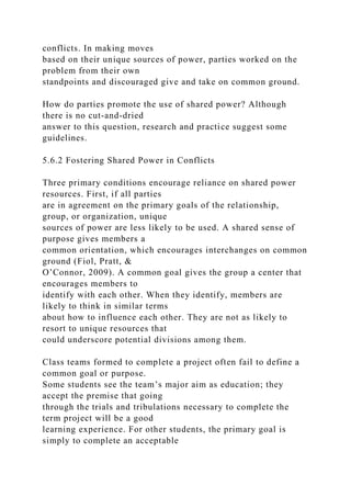 conflicts. In making moves
based on their unique sources of power, parties worked on the
problem from their own
standpoints and discouraged give and take on common ground.
How do parties promote the use of shared power? Although
there is no cut-and-dried
answer to this question, research and practice suggest some
guidelines.
5.6.2 Fostering Shared Power in Conflicts
Three primary conditions encourage reliance on shared power
resources. First, if all parties
are in agreement on the primary goals of the relationship,
group, or organization, unique
sources of power are less likely to be used. A shared sense of
purpose gives members a
common orientation, which encourages interchanges on common
ground (Fiol, Pratt, &
O’Connor, 2009). A common goal gives the group a center that
encourages members to
identify with each other. When they identify, members are
likely to think in similar terms
about how to influence each other. They are not as likely to
resort to unique resources that
could underscore potential divisions among them.
Class teams formed to complete a project often fail to define a
common goal or purpose.
Some students see the team’s major aim as education; they
accept the premise that going
through the trials and tribulations necessary to complete the
term project will be a good
learning experience. For other students, the primary goal is
simply to complete an acceptable
 