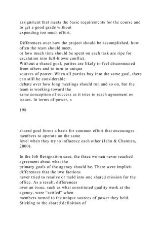 assignment that meets the basic requirements for the course and
to get a good grade without
expending too much effort.
Differences over how the project should be accomplished, how
often the team should meet,
or how much time should be spent on each task are ripe for
escalation into full-blown conflict.
Without a shared goal, parties are likely to feel disconnected
from others and to turn to unique
sources of power. When all parties buy into the same goal, there
can still be considerable
debate over how long meetings should run and so on, but the
team is working toward the
same conception of success as it tries to reach agreement on
issues. In terms of power, a
198
shared goal forms a basis for common effort that encourages
members to operate on the same
level when they try to influence each other (Jehn & Chatman,
2000).
In the Job Resignation case, the three women never reached
agreement about what the
primary goals of the agency should be. There were implicit
differences that the two factions
never tried to resolve or meld into one shared mission for the
office. As a result, differences
over an issue, such as what constituted quality work at the
agency, were “settled” when
members turned to the unique sources of power they held.
Sticking to the shared definition of
 