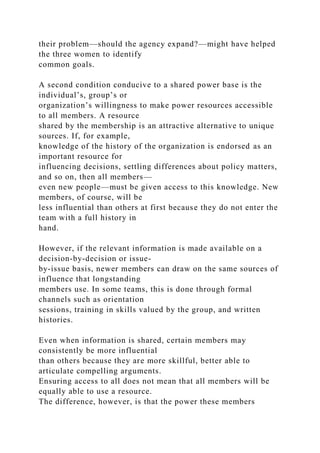 their problem—should the agency expand?—might have helped
the three women to identify
common goals.
A second condition conducive to a shared power base is the
individual’s, group’s or
organization’s willingness to make power resources accessible
to all members. A resource
shared by the membership is an attractive alternative to unique
sources. If, for example,
knowledge of the history of the organization is endorsed as an
important resource for
influencing decisions, settling differences about policy matters,
and so on, then all members—
even new people—must be given access to this knowledge. New
members, of course, will be
less influential than others at first because they do not enter the
team with a full history in
hand.
However, if the relevant information is made available on a
decision-by-decision or issue-
by-issue basis, newer members can draw on the same sources of
influence that longstanding
members use. In some teams, this is done through formal
channels such as orientation
sessions, training in skills valued by the group, and written
histories.
Even when information is shared, certain members may
consistently be more influential
than others because they are more skillful, better able to
articulate compelling arguments.
Ensuring access to all does not mean that all members will be
equally able to use a resource.
The difference, however, is that the power these members
 