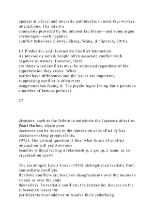 operate at a level and intensity unthinkable in most face-to-face
interactions. The relative
anonymity provided by the internet facilitates—and some argue
encourages—such negative
conflict behaviors (Lowry, Zhang, Wang, & Siponen, 2016).
I.4 Productive and Destructive Conflict Interaction
As previously noted, people often associate conflict with
negative outcomes. However, there
are times when conflicts must be addressed regardless of the
apprehension they create. When
parties have differences and the issues are important,
suppressing conflict is often more
dangerous than facing it. The psychologist Irving Janis points to
a number of famous political
27
disasters, such as the failure to anticipate the Japanese attack on
Pearl Harbor, where poor
decisions can be traced to the repression of conflict by key
decision-making groups (Janis,
1972). The critical question is this: what forms of conflict
interaction will yield obvious
benefits without tearing a relationship, a group, a team, or an
organization apart?
The sociologist Lewis Coser (1956) distinguished realistic from
nonrealistic conflicts.
Realistic conflicts are based on disagreements over the means to
an end or over the ends
themselves. In realistic conflicts, the interaction focuses on the
substantive issues the
participants must address to resolve their underlying
 
