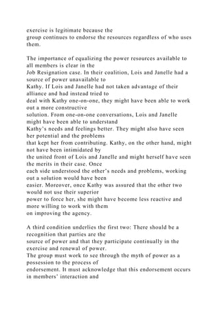 exercise is legitimate because the
group continues to endorse the resources regardless of who uses
them.
The importance of equalizing the power resources available to
all members is clear in the
Job Resignation case. In their coalition, Lois and Janelle had a
source of power unavailable to
Kathy. If Lois and Janelle had not taken advantage of their
alliance and had instead tried to
deal with Kathy one-on-one, they might have been able to work
out a more constructive
solution. From one-on-one conversations, Lois and Janelle
might have been able to understand
Kathy’s needs and feelings better. They might also have seen
her potential and the problems
that kept her from contributing. Kathy, on the other hand, might
not have been intimidated by
the united front of Lois and Janelle and might herself have seen
the merits in their case. Once
each side understood the other’s needs and problems, working
out a solution would have been
easier. Moreover, once Kathy was assured that the other two
would not use their superior
power to force her, she might have become less reactive and
more willing to work with them
on improving the agency.
A third condition underlies the first two: There should be a
recognition that parties are the
source of power and that they participate continually in the
exercise and renewal of power.
The group must work to see through the myth of power as a
possession to the process of
endorsement. It must acknowledge that this endorsement occurs
in members’ interaction and
 