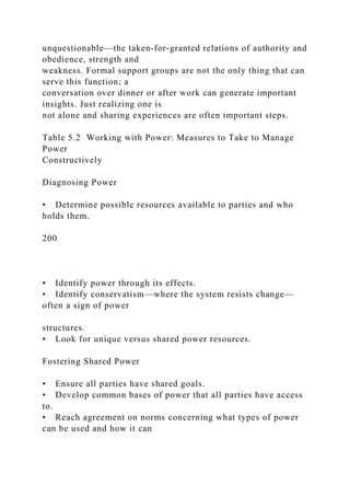 unquestionable—the taken-for-granted relations of authority and
obedience, strength and
weakness. Formal support groups are not the only thing that can
serve this function; a
conversation over dinner or after work can generate important
insights. Just realizing one is
not alone and sharing experiences are often important steps.
Table 5.2 Working with Power: Measures to Take to Manage
Power
Constructively
Diagnosing Power
• Determine possible resources available to parties and who
holds them.
200
• Identify power through its effects.
• Identify conservatism—where the system resists change—
often a sign of power
structures.
• Look for unique versus shared power resources.
Fostering Shared Power
• Ensure all parties have shared goals.
• Develop common bases of power that all parties have access
to.
• Reach agreement on norms concerning what types of power
can be used and how it can
 