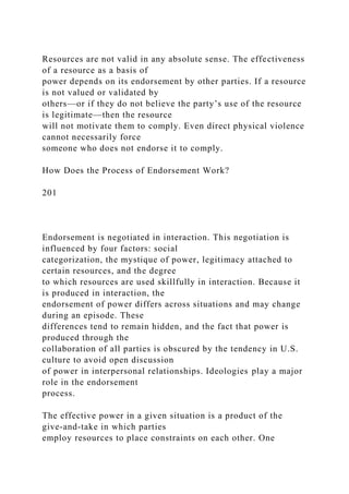 Resources are not valid in any absolute sense. The effectiveness
of a resource as a basis of
power depends on its endorsement by other parties. If a resource
is not valued or validated by
others—or if they do not believe the party’s use of the resource
is legitimate—then the resource
will not motivate them to comply. Even direct physical violence
cannot necessarily force
someone who does not endorse it to comply.
How Does the Process of Endorsement Work?
201
Endorsement is negotiated in interaction. This negotiation is
influenced by four factors: social
categorization, the mystique of power, legitimacy attached to
certain resources, and the degree
to which resources are used skillfully in interaction. Because it
is produced in interaction, the
endorsement of power differs across situations and may change
during an episode. These
differences tend to remain hidden, and the fact that power is
produced through the
collaboration of all parties is obscured by the tendency in U.S.
culture to avoid open discussion
of power in interpersonal relationships. Ideologies play a major
role in the endorsement
process.
The effective power in a given situation is a product of the
give-and-take in which parties
employ resources to place constraints on each other. One
 