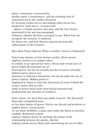 party’s constraint is answered by
another party’s countermove, and the resulting web of
constraints gives the conflict direction
by favoring certain moves and making other moves less
productive. Each move—or power bid
—places a certain resource into play, and the four factors
mentioned in the previous paragraph
influence whether the bid is accepted or not. When bids are
accepted, the resource is endorsed
for future use, and bids that are rejected decrease the
endorsement of the resource.
How Does Power Operate When a Conflict Tactic Is Employed?
Power may operate in four distinct modes. Direct power
employs resources to compel others
to comply in an open power move. Direct and virtual uses of
power imply the potential use of
direct power, but do not actually put the resources into play.
Indirect power moves use
resources to influence interaction, but do not make the use of
power explicit. Hidden power is
employed to frame or limit the discussion of issues behind the
scenes; tactics that use this
mode of power keep issues from being contested and
predetermine the outcome of conflicts.
Some tactics use more than one mode of power. We discussed
three that exemplified more
or less pure modes of power. Parties use threats and promises to
employ direct, virtual power.
To use them skillfully, a party must make the threat or promise
credible. Relational control
employs indirect power by defining the nature of the
relationship between the parties, thereby
making certain moves likely and constraining the use of other
 
