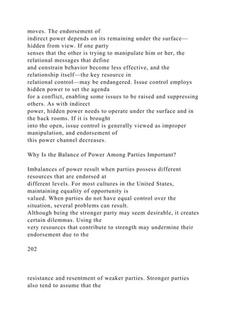 moves. The endorsement of
indirect power depends on its remaining under the surface—
hidden from view. If one party
senses that the other is trying to manipulate him or her, the
relational messages that define
and constrain behavior become less effective, and the
relationship itself—the key resource in
relational control—may be endangered. Issue control employs
hidden power to set the agenda
for a conflict, enabling some issues to be raised and suppressing
others. As with indirect
power, hidden power needs to operate under the surface and in
the back rooms. If it is brought
into the open, issue control is generally viewed as improper
manipulation, and endorsement of
this power channel decreases.
Why Is the Balance of Power Among Parties Important?
Imbalances of power result when parties possess different
resources that are endorsed at
different levels. For most cultures in the United States,
maintaining equality of opportunity is
valued. When parties do not have equal control over the
situation, several problems can result.
Although being the stronger party may seem desirable, it creates
certain dilemmas. Using the
very resources that contribute to strength may undermine their
endorsement due to the
202
resistance and resentment of weaker parties. Stronger parties
also tend to assume that the
 