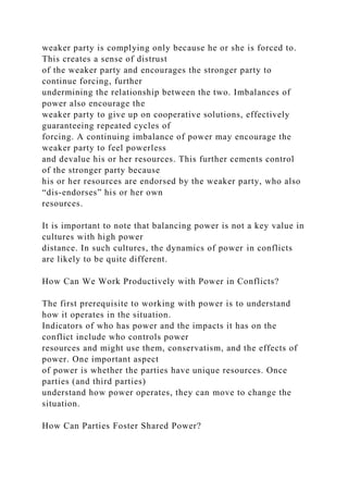 weaker party is complying only because he or she is forced to.
This creates a sense of distrust
of the weaker party and encourages the stronger party to
continue forcing, further
undermining the relationship between the two. Imbalances of
power also encourage the
weaker party to give up on cooperative solutions, effectively
guaranteeing repeated cycles of
forcing. A continuing imbalance of power may encourage the
weaker party to feel powerless
and devalue his or her resources. This further cements control
of the stronger party because
his or her resources are endorsed by the weaker party, who also
“dis-endorses” his or her own
resources.
It is important to note that balancing power is not a key value in
cultures with high power
distance. In such cultures, the dynamics of power in conflicts
are likely to be quite different.
How Can We Work Productively with Power in Conflicts?
The first prerequisite to working with power is to understand
how it operates in the situation.
Indicators of who has power and the impacts it has on the
conflict include who controls power
resources and might use them, conservatism, and the effects of
power. One important aspect
of power is whether the parties have unique resources. Once
parties (and third parties)
understand how power operates, they can move to change the
situation.
How Can Parties Foster Shared Power?
 