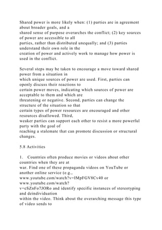 Shared power is more likely when: (1) parties are in agreement
about broader goals, and a
shared sense of purpose overarches the conflict; (2) key sources
of power are accessible to all
parties, rather than distributed unequally; and (3) parties
understand their own role in the
creation of power and actively work to manage how power is
used in the conflict.
Several steps may be taken to encourage a move toward shared
power from a situation in
which unique sources of power are used. First, parties can
openly discuss their reactions to
certain power moves, indicating which sources of power are
acceptable to them and which are
threatening or negative. Second, parties can change the
structure of the situation so that
certain types of power resources are encouraged and other
resources disallowed. Third,
weaker parties can support each other to resist a more powerful
party with the goal of
reaching a stalemate that can promote discussion or structural
changes.
5.8 Activities
1. Countries often produce movies or videos about other
countries when they are at
war. Find one of these propaganda videos on YouTube or
another online service (e.g.,
www.youtube.com/watch?v=IMpFGV8Cv40 or
www.youtube.com/watch?
v=cSZnFo7JORo and identify specific instances of stereotyping
and deindividuation
within the video. Think about the overarching message this type
of video sends to
 