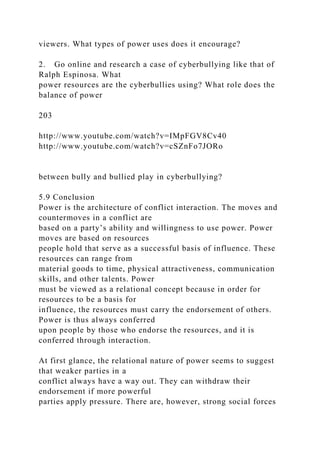 viewers. What types of power uses does it encourage?
2. Go online and research a case of cyberbullying like that of
Ralph Espinosa. What
power resources are the cyberbullies using? What role does the
balance of power
203
http://www.youtube.com/watch?v=IMpFGV8Cv40
http://www.youtube.com/watch?v=cSZnFo7JORo
between bully and bullied play in cyberbullying?
5.9 Conclusion
Power is the architecture of conflict interaction. The moves and
countermoves in a conflict are
based on a party’s ability and willingness to use power. Power
moves are based on resources
people hold that serve as a successful basis of influence. These
resources can range from
material goods to time, physical attractiveness, communication
skills, and other talents. Power
must be viewed as a relational concept because in order for
resources to be a basis for
influence, the resources must carry the endorsement of others.
Power is thus always conferred
upon people by those who endorse the resources, and it is
conferred through interaction.
At first glance, the relational nature of power seems to suggest
that weaker parties in a
conflict always have a way out. They can withdraw their
endorsement if more powerful
parties apply pressure. There are, however, strong social forces
 