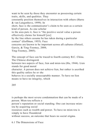 want to be seen by those they encounter as possessing certain
traits, skills, and qualities. They
constantly position themselves in interaction with others (Harre
& van Langenhove, 1999). In
short, face is the communicator’s claim to be seen as a certain
kind of person. As one scholar
in the area puts it, face is “the positive social value a person
effectively claims for himself [sic]
by the line others assume he has taken during a particular
contact” (Goffman, 1955). Face
concerns are known to be important across all cultures (Oetzel,
Garcia, & Ting-Toomey, 2008;
Ting-Toomey, 2005).
The concept of face can be traced to fourth-century B.C. China.
The Chinese distinguish
between two aspects of face, lien and mien-tzu (Hu, 1944). Lien
stands for good moral
character. A person does not achieve lien, but rather is ascribed
this quality unless he or she
behaves in a socially unacceptable manner. To have no lien
means to have no integrity, which
205
is perhaps the most severe condemnation that can be made of a
person. Mien-tzu reflects a
person’s reputation or social standing. One can increase mien-
tzu by acquiring social
resources such as wealth and power. To have no mien-tzu is
simply to have floundered
without success, an outcome that bears no social stigma.
6.1 The Dimensions of Face
 