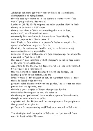 Although scholars generally concur that face is a universal
characteristic of being human,
there is less agreement as to the common identities or “face
wants” people share. Brown and
Levinson (1978; 1987) propose the most popular view in their
theory of politeness. Politeness
theory conceives of face as something that can be lost,
maintained, or enhanced and must
constantly be attended to in interactions. Specifically, the
authors propose two dimensions of
face: Positive face refers to a person’s desire to acquire the
approval of others; negative face is
the desire for autonomy. Conflict may arise because many
communicative acts, especially
instances of social influence, are face threatening. For example,
a request to “get busy with
that report” may interfere with the hearer’s negative face wants
or the desire for autonomy.
According to the theory, the degree to which face is threatened
by a request is a function of
three factors: the social distance between the parties, the
relative power of the parties, and the
intrusiveness of the request or act. The greatest potential face
threat is found when there is
greater social distance between the parties, the listener has more
power than the speaker, and
there is a great degree of imposition placed by the
communicative request or act. We refer to
the theory as “politeness” because the degree of face threat is
thought to determine how polite
a speaker will be. Brown and Levinson propose that people use
five general strategies to
perform a face-threatening act(FTA), represented in Table 6.1.
The strategies and examples in Table 6.1 are presented from
most to least polite. The most
 