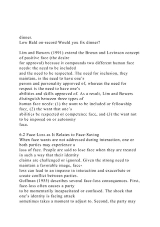 dinner.
Low Bald on-record Would you fix dinner?
Lim and Bowers (1991) extend the Brown and Levinson concept
of positive face (the desire
for approval) because it compounds two different human face
needs: the need to be included
and the need to be respected. The need for inclusion, they
maintain, is the need to have one’s
person and personality approved of, whereas the need for
respect is the need to have one’s
abilities and skills approved of. As a result, Lim and Bowers
distinguish between three types of
human face needs: (1) the want to be included or fellowship
face, (2) the want that one’s
abilities be respected or competence face, and (3) the want not
to be imposed on or autonomy
face.
6.2 Face-Loss as It Relates to Face-Saving
When face wants are not addressed during interaction, one or
both parties may experience a
loss of face. People are said to lose face when they are treated
in such a way that their identity
claims are challenged or ignored. Given the strong need to
maintain a favorable image, face-
loss can lead to an impasse in interaction and exacerbate or
create conflict between parties.
Goffman (1955) describes several face-loss consequences. First,
face-loss often causes a party
to be momentarily incapacitated or confused. The shock that
one’s identity is facing attack
sometimes takes a moment to adjust to. Second, the party may
 