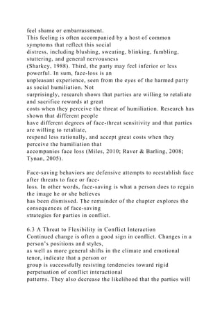 feel shame or embarrassment.
This feeling is often accompanied by a host of common
symptoms that reflect this social
distress, including blushing, sweating, blinking, fumbling,
stuttering, and general nervousness
(Sharkey, 1988). Third, the party may feel inferior or less
powerful. In sum, face-loss is an
unpleasant experience, seen from the eyes of the harmed party
as social humiliation. Not
surprisingly, research shows that parties are willing to retaliate
and sacrifice rewards at great
costs when they perceive the threat of humiliation. Research has
shown that different people
have different degrees of face-threat sensitivity and that parties
are willing to retaliate,
respond less rationally, and accept great costs when they
perceive the humiliation that
accompanies face loss (Miles, 2010; Raver & Barling, 2008;
Tynan, 2005).
Face-saving behaviors are defensive attempts to reestablish face
after threats to face or face-
loss. In other words, face-saving is what a person does to regain
the image he or she believes
has been dismissed. The remainder of the chapter explores the
consequences of face-saving
strategies for parties in conflict.
6.3 A Threat to Flexibility in Conflict Interaction
Continued change is often a good sign in conflict. Changes in a
person’s positions and styles,
as well as more general shifts in the climate and emotional
tenor, indicate that a person or
group is successfully resisting tendencies toward rigid
perpetuation of conflict interactional
patterns. They also decrease the likelihood that the parties will
 