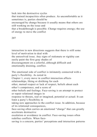 lock into the destructive cycles
that trained incapacities often produce. As uncomfortable as it
sometimes is, parties should be
encouraged by change because it usually means that others are
still working on the issue and
that a breakthrough is possible. Change requires energy; the use
of energy to move the conflict
207
interaction in new directions suggests that there is still some
level of motivation to deal with
the unresolved issue. Any signs of stalemate or rigidity can
easily paint the first gray shades of
discouragement on a colorful, although difficult and
emotionally draining, conflict.
The emotional side of conflict is intimately connected with a
party’s flexibility. As noted in
Chapter 1, every move in conflict interaction affects
relationships, liking or disliking for each
other, mutual respect or lack of respect, beliefs about each
other’s competence, and a score of
other beliefs and feelings. Face-saving is an attempt to protect
or repair relational images in
response to threats, real or imagined, potential or actual. It can
limit a party’s flexibility in
taking new approaches to the conflict issue. In addition, because
of its relational consequences,
face-saving often carries an emotional “charge” that can greatly
accelerate destructive
escalation or avoidance in conflict. Face-saving issues often
redefine conflicts. When face-
saving is a concern, parties’ perceptions and interaction patterns
 