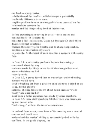 can lead to a progressive
redefinition of the conflict, which changes a potentially
resolvable difference over some
tangible problem into an unmanageable issue centered on the
relationships between the
parties and the images they hold of themselves.
Before exploring face-saving in detail—both causes and
consequences—it is useful to
consider a few illustrations. Cases 6.1 through 6.3 show three
diverse conflict situations
wherein the ability to be flexible and to change approaches,
positions, or interaction styles are
in jeopardy. At the heart of each case lies a concern with saving
face.
In Case 6.1, a university professor became increasingly
concerned about the way
students would be likely to see her if she changed her mind
about a decision she had
recently made.
In Case 6.2, a group feared that an outspoken, quick-thinking
member would have
trouble backing off from a position once she took a stand on an
issue. To the group’s
surprise, she had little concern about being seen as “wishy-
washy” and changed her
mind once a better argument was made by other members.
In Case 6.3, three staff members felt their face was threatened
by one person who
“took charge” without the team’s endorsement.
In each of these cases, some form of face-saving was a central
concern and could have
undermined the parties’ ability to successfully deal with the
conflicts. In the grade dispute, the
 