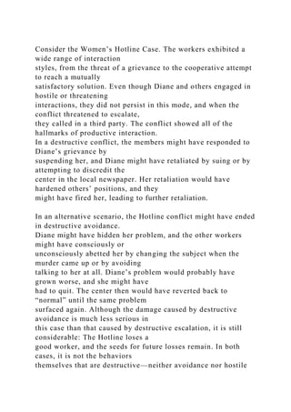Consider the Women’s Hotline Case. The workers exhibited a
wide range of interaction
styles, from the threat of a grievance to the cooperative attempt
to reach a mutually
satisfactory solution. Even though Diane and others engaged in
hostile or threatening
interactions, they did not persist in this mode, and when the
conflict threatened to escalate,
they called in a third party. The conflict showed all of the
hallmarks of productive interaction.
In a destructive conflict, the members might have responded to
Diane’s grievance by
suspending her, and Diane might have retaliated by suing or by
attempting to discredit the
center in the local newspaper. Her retaliation would have
hardened others’ positions, and they
might have fired her, leading to further retaliation.
In an alternative scenario, the Hotline conflict might have ended
in destructive avoidance.
Diane might have hidden her problem, and the other workers
might have consciously or
unconsciously abetted her by changing the subject when the
murder came up or by avoiding
talking to her at all. Diane’s problem would probably have
grown worse, and she might have
had to quit. The center then would have reverted back to
“normal” until the same problem
surfaced again. Although the damage caused by destructive
avoidance is much less serious in
this case than that caused by destructive escalation, it is still
considerable: The Hotline loses a
good worker, and the seeds for future losses remain. In both
cases, it is not the behaviors
themselves that are destructive—neither avoidance nor hostile
 
