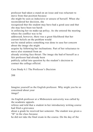 professor had taken a stand on an issue and was reluctant to
move from that position because
she might be seen as indecisive or unsure of herself. When she
reconsidered her decision, she
recognized that the student may have had a good case and that
she may have been too harsh
in enforcing her no make-up policy. As she entered the meeting
where the conflict was to be
addressed, however, there was a great likelihood that her
current beliefs on the problem would
not be stated unless something was done to ease her concern
about the image she might
acquire by following her inclinations. Part of her reluctance to
move also stemmed from an
already existing face threat: The image she had of herself as a
fair professor had already been
publicly called into question by the student’s decision to
contact the college official.
Case Study 6.1 The Professor’s Decision
208
Imagine yourself as the English professor. Why might you be so
concerned about your
image?
An English professor at a Midwestern university was called by
the academic appeals
referee and told that a student in her introductory writing course
had filed a grievance
about a grade he received last semester. The student was given a
“D” in the class because
he did not take the final exam in the course. On the day of the
 