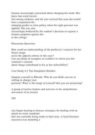 became increasingly concerned about changing her mind. She
knew that word travels
fast among students, and she was worried that soon she would
have a reputation for
changing grades or class policy when the right pressure was
applied. She was also
increasingly bothered by the student’s decision to register a
formal complaint against her
in the college.
Discussion Questions
How could an understanding of the professor’s concern for her
future image
assist the appeals referee in this case?
Can you think of examples of conflicts in which you felt
someone’s concern
about image contributed to his or her inflexibility?
Case Study 6.2 The Outspoken Member
Imagine yourself as Rhonda. Why do you think you are so
willing to change your
position? What is the image of yourself that you are protecting?
A group of twelve leaders and activists in the antipollution
movement of an eastern
209
city began meeting to discuss strategies for dealing with an
attack on water standards
that was currently being made in their area. A local business
executive was mounting a
 