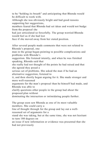 to be “holding its breath” and anticipating that Rhonda would
be difficult to work with.
Although she was obviously bright and had good reasons
supporting her suggestions,
members feared that Rhonda had set ideas and would not budge
from the proposal she
had just articulated so forcefully. The group worried Rhonda
would feel as if she had lost
face if she moved away from her stated position.
After several people made comments that were not related to
Rhonda’s proposal, one
man in the group began pointing to possible complications and
problems with Rhonda’s
suggestion. She listened intently, and when he was finished
speaking, Rhonda said that
she really had not thought of the points he had raised and that
she agreed they posed a
serious set of problems. She asked the man if he had an
alternative suggestion, listened to
it, and then shortly began arguing for it. She made stronger and
more well-reasoned
arguments for the man’s proposal than he himself had made, and
Rhonda was able to
clarify questions other people in the group had about the
proposed plan without
dominating the interaction or intimidating people further.
The group soon saw Rhonda as one of its most valuable
members. She could carry a
line of thought through for the group and lay out a well-
reasoned set of arguments for a
stand she was taking, but at the same time, she was not hesitant
to turn 180 degrees on
an issue if new information or evidence was presented that she
had not previously
 