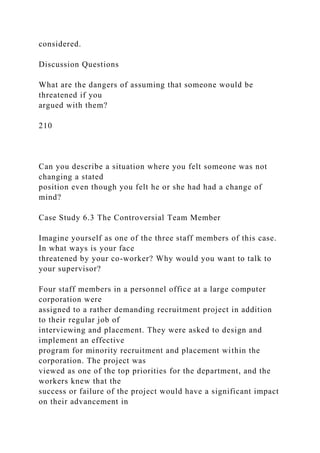 considered.
Discussion Questions
What are the dangers of assuming that someone would be
threatened if you
argued with them?
210
Can you describe a situation where you felt someone was not
changing a stated
position even though you felt he or she had had a change of
mind?
Case Study 6.3 The Controversial Team Member
Imagine yourself as one of the three staff members of this case.
In what ways is your face
threatened by your co-worker? Why would you want to talk to
your supervisor?
Four staff members in a personnel office at a large computer
corporation were
assigned to a rather demanding recruitment project in addition
to their regular job of
interviewing and placement. They were asked to design and
implement an effective
program for minority recruitment and placement within the
corporation. The project was
viewed as one of the top priorities for the department, and the
workers knew that the
success or failure of the project would have a significant impact
on their advancement in
 