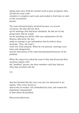 taking time away from his normal work as pure arrogance; they
all had the same work
schedule to complete each week and needed to find time to work
on the recruitment
project.
The team felt particularly insulted because, on several
occasions, the man did not show
up for meetings that had been scheduled. He did not let the
group know that he would
not be attending nor did he offer any explanations for his
absence afterward. He also
made no attempt to get information that he held to these
meetings. Thus, the team’s
work was often delayed. When he was present, meetings were
tense and antagonistic,
and the motivation of the team had plummeted because of the
problem.
When the supervisor asked the team if they had discussed their
reactions openly with
the “problem” person, the three members said they had not.
They had wrestled with the
211
idea but decided that the issue was just too emotional to air
openly. They were, however,
mad at the co-worker, felt intimidated by him, and wanted the
department management
to hear about the problem.
Discussion Questions
 