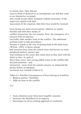 to restore face. They did not
want to think of themselves as incompetent, nor did they want
to see themselves as people
who would accept unfair treatment without resistance. If the
supervisor agreed with their
assessment of the situation, then their face would be restored.
Face-saving can short-circuit parties’ abilities to remain
flexible and shift their modes of
conflict interaction, for two reasons. First, the emergence of a
concern with saving face
inevitably adds another issue to the conflict. The additional
problem tends to take precedence
because it stands in the way of getting back to the main issue
(Wilson, 1992). It draws energy
and attention away from the central issue and focuses on more
peripheral matters; parties may
stop working on the issues that count most as they deal with the
threat to face. In each of
these three cases, face-saving added issues to the conflict that
diverted attention—and
interaction—away from the central concern, or exhausted the
parties before an adequate
resolution was reached (Table 6.2).
Table 6.2 Possible Consequences of Face-Saving in Conflicts
• Reduces parties’ flexibility
• Adds an issue to the conflict
212
• Turns attention away from more tangible concerns
• Increases the likelihood of an impasse
• Encourages an all-or-nothing approach to resolution
 