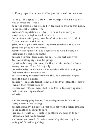 • Prompts parties to turn to third parties to address concerns
In the grade dispute in Case 6.1, for example, the main conflict
was over the professor’s
policy on make-up exams and her decision to enforce that policy
in the current situation. The
professor’s reputation as indecisive or soft was really a
secondary, although related, issue. In
the environmental group, members’ attention started to shift
from a concern with how the
group should go about protecting water standards to how the
group was going to deal with a
member who appeared to be dogmatic and would likely be
threatened by criticism. In the
personnel project team case, the central conflict was over
decision-making rights in the group.
By not addressing this issue, the three workers added a face-
saving concern: They felt unjustly
intimidated by the man and spent considerable time trying to
feel better about the situation
and attempting to decide whether they had somehow helped
elicit the man’s arrogant
behavior. These additional issues can easily displace the team’s
focus if they remain salient
concerns or if the members fail to address a face-saving issue
that is influencing members’
behaviors.
Besides multiplying issues, face-saving makes inflexibility
likely because face-saving
concerns usually include the real possibility of a future impasse
in the conflict. Motives to save
face are difficult to alleviate in conflicts and tend to foster
interaction that heads toward
stalemates and standoffs. After examining face-saving in a
variety of formal bargaining
 