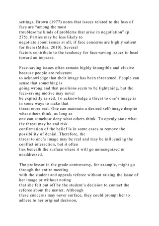 settings, Brown (1977) notes that issues related to the loss of
face are “among the most
troublesome kinds of problems that arise in negotiation” (p.
275). Parties may be less likely to
negotiate about issues at all, if face concerns are highly salient
for them (Miles, 2010). Several
factors contribute to the tendency for face-saving issues to head
toward an impasse.
Face-saving issues often remain highly intangible and elusive
because people are reluctant
to acknowledge that their image has been threatened. People can
sense that something is
going wrong and that positions seem to be tightening, but the
face-saving motive may never
be explicitly raised. To acknowledge a threat to one’s image is
in some ways to make that
threat more real. One can maintain a desired self-image despite
what others think, as long as
one can somehow deny what others think. To openly state what
the threat may be and risk
confirmation of the belief is in some cases to remove the
possibility of denial. Therefore, the
threat to one’s image may be real and may be influencing the
conflict interaction, but it often
lies beneath the surface where it will go unrecognized or
unaddressed.
The professor in the grade controversy, for example, might go
through the entire meeting
with the student and appeals referee without raising the issue of
her image or without noting
that she felt put off by the student’s decision to contact the
referee about the matter. Although
these concerns may never surface, they could prompt her to
adhere to her original decision,
 