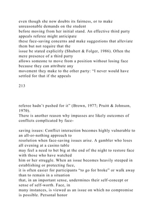 even though she now doubts its fairness, or to make
unreasonable demands on the student
before moving from her initial stand. An effective third party
appeals referee might anticipate
these face-saving concerns and make suggestions that alleviate
them but not require that the
issue be stated explicitly (Shubert & Folger, 1986). Often the
mere presence of a third party
allows someone to move from a position without losing face
because they can attribute any
movement they make to the other party: “I never would have
settled for that if the appeals
213
referee hadn’t pushed for it” (Brown, 1977; Pruitt & Johnson,
1970).
There is another reason why impasses are likely outcomes of
conflicts complicated by face-
saving issues: Conflict interaction becomes highly vulnerable to
an all-or-nothing approach to
resolution when face-saving issues arise. A gambler who loses
all evening at a casino table
may feel a need to bet big at the end of the night to restore face
with those who have watched
him or her struggle. When an issue becomes heavily steeped in
establishing or protecting face,
it is often easier for participants “to go for broke” or walk away
than to remain in a situation
that, in an important sense, undermines their self-concept or
sense of self-worth. Face, in
many instances, is viewed as an issue on which no compromise
is possible. Personal honor
 