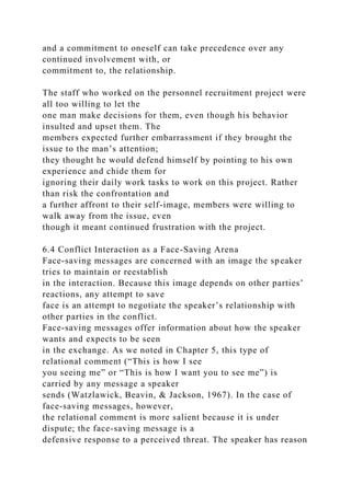and a commitment to oneself can take precedence over any
continued involvement with, or
commitment to, the relationship.
The staff who worked on the personnel recruitment project were
all too willing to let the
one man make decisions for them, even though his behavior
insulted and upset them. The
members expected further embarrassment if they brought the
issue to the man’s attention;
they thought he would defend himself by pointing to his own
experience and chide them for
ignoring their daily work tasks to work on this project. Rather
than risk the confrontation and
a further affront to their self-image, members were willing to
walk away from the issue, even
though it meant continued frustration with the project.
6.4 Conflict Interaction as a Face-Saving Arena
Face-saving messages are concerned with an image the speaker
tries to maintain or reestablish
in the interaction. Because this image depends on other parties’
reactions, any attempt to save
face is an attempt to negotiate the speaker’s relationship with
other parties in the conflict.
Face-saving messages offer information about how the speaker
wants and expects to be seen
in the exchange. As we noted in Chapter 5, this type of
relational comment (“This is how I see
you seeing me” or “This is how I want you to see me”) is
carried by any message a speaker
sends (Watzlawick, Beavin, & Jackson, 1967). In the case of
face-saving messages, however,
the relational comment is more salient because it is under
dispute; the face-saving message is a
defensive response to a perceived threat. The speaker has reason
 